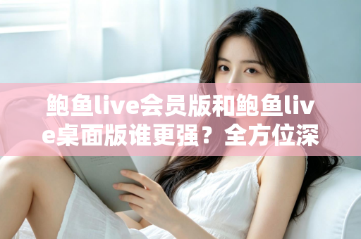 鲍鱼live会员版和鲍鱼live桌面版谁更强？全方位深度对比评测帮你选对版本