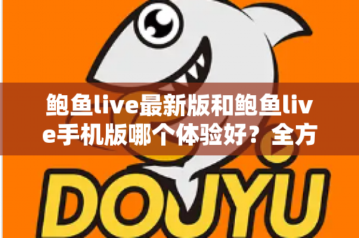 鲍鱼live最新版和鲍鱼live手机版哪个体验好?全方位深度对比与选购指南 鲍鱼live最新版和鲍鱼live手机版哪个体验好?全方位深度对比与选购指南