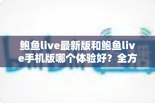 鲍鱼live最新版和鲍鱼live手机版哪个体验好？全方位深度对比与选购指南