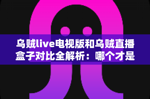 乌贼live电视版和乌贼直播盒子对比全解析：哪个才是你大屏观影的最佳选择？