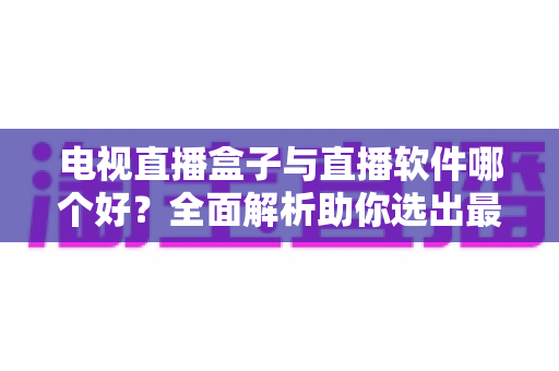 电视直播盒子与直播软件哪个好？全面解析助你选出最适合的家庭视听方案