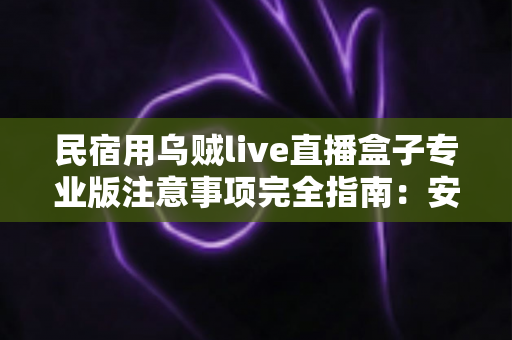 民宿用乌贼live直播盒子专业版注意事项完全指南:安全合规运营与避坑实战手册 民宿用乌贼live直播盒子专业版注意事项完全指南:安全合规运营与避坑实战手册