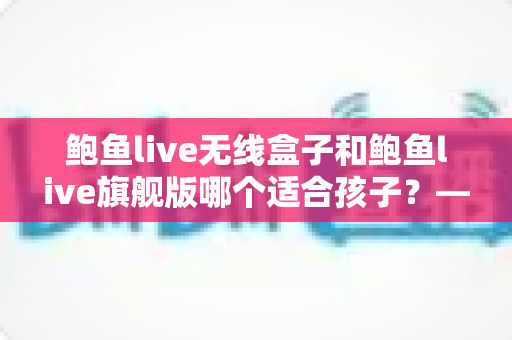 鲍鱼live无线盒子和鲍鱼live旗舰版哪个适合孩子?——家长必读的选购对比与安全使用指南 鲍鱼live无线盒子和鲍鱼live旗舰版哪个适合孩子?——家长必读的选购对比与安全使用指南
