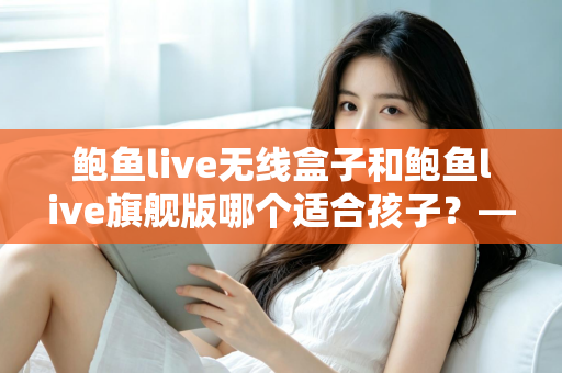 鲍鱼live无线盒子和鲍鱼live旗舰版哪个适合孩子？——家长必读的选购对比与安全使用指南