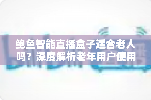 鲍鱼智能直播盒子适合老人吗?深度解析老年用户使用体验与选购建议 鲍鱼智能直播盒子适合老人吗?深度解析老年用户使用体验与选购建议