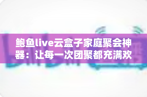 鲍鱼live云盒子家庭聚会神器:让每一次团聚都充满欢笑的智能影音娱乐中心 鲍鱼live云盒子家庭聚会神器:让每一次团聚都充满欢笑的智能影音娱乐中心