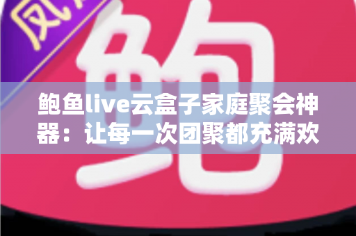 鲍鱼live云盒子家庭聚会神器：让每一次团聚都充满欢笑的智能影音娱乐中心
