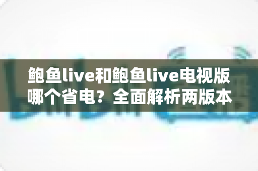 鲍鱼live和鲍鱼live电视版哪个省电?全面解析两版本功耗差异与实用省电指南 鲍鱼live和鲍鱼live电视版哪个省电?全面解析两版本功耗差异与实用省电指南
