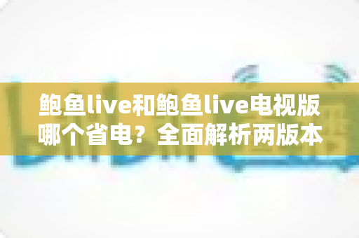 鲍鱼live和鲍鱼live电视版哪个省电？全面解析两版本功耗差异与实用省电指南