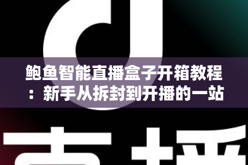 鲍鱼智能直播盒子开箱教程：新手从拆封到开播的一站式实战指南