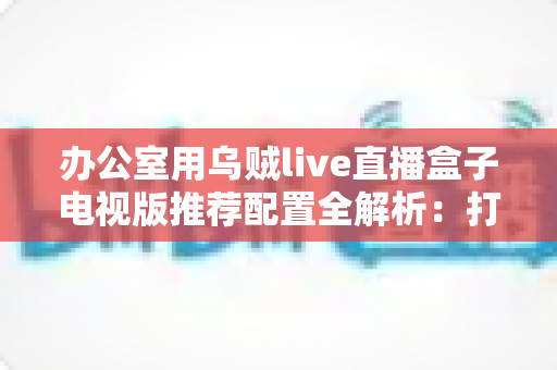办公室用乌贼live直播盒子电视版推荐配置全解析：打造流畅稳定的办公大屏直播方案