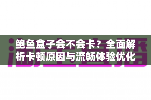 鲍鱼盒子会不会卡?全面解析卡顿原因与流畅体验优化指南 鲍鱼盒子会不会卡?全面解析卡顿原因与流畅体验优化指南