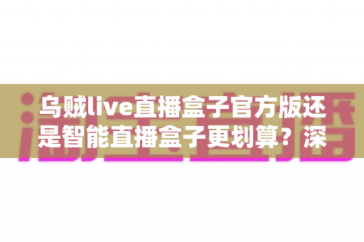 乌贼live直播盒子官方版还是智能直播盒子更划算?深度对比帮你选对不花冤枉钱 乌贼live直播盒子官方版还是智能直播盒子更划算?深度对比帮你选对不花冤枉钱