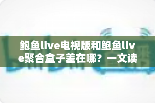 鲍鱼live电视版和鲍鱼live聚合盒子差在哪？一文读懂两者核心差异与选择指南