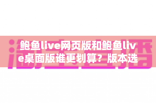 鲍鱼live网页版和鲍鱼live桌面版谁更划算?版本选择与省钱全指南 鲍鱼live网页版和鲍鱼live桌面版谁更划算?版本选择与省钱全指南