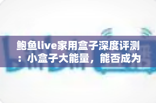 鲍鱼live家用盒子深度评测：小盒子大能量，能否成为2024年客厅影音的最佳搭档？