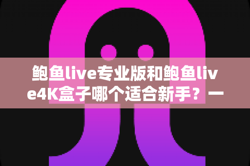 鲍鱼live专业版和鲍鱼live4K盒子哪个适合新手？一篇文章帮你彻底搞懂