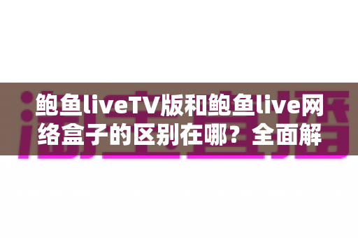 鲍鱼liveTV版和鲍鱼live网络盒子的区别在哪？全面解析两大版本核心差异与选购指南