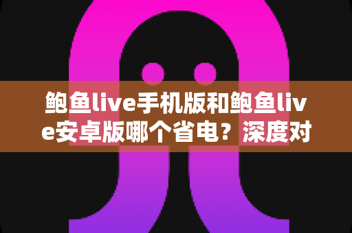 鲍鱼live手机版和鲍鱼live安卓版哪个省电？深度对比分析与省电优化全攻略