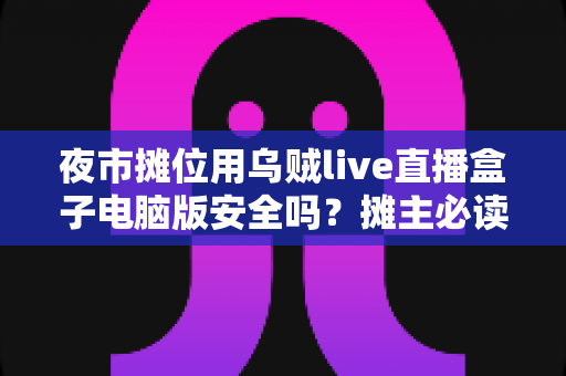 夜市摊位用乌贼live直播盒子电脑版安全吗？摊主必读的安全使用全攻略