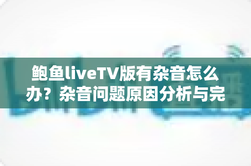 鲍鱼liveTV版有杂音怎么办?杂音问题原因分析与完整解决方案指南 鲍鱼liveTV版有杂音怎么办?杂音问题原因分析与完整解决方案指南