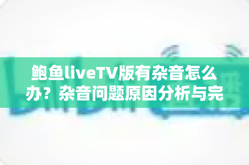 鲍鱼liveTV版有杂音怎么办?杂音问题原因分析与完整解决方案指南 鲍鱼liveTV版有杂音怎么办?杂音问题原因分析与完整解决方案指南