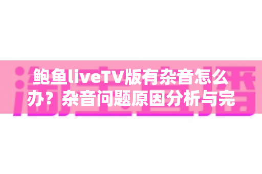 鲍鱼liveTV版有杂音怎么办？杂音问题原因分析与完整解决方案指南