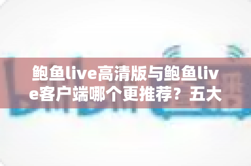鲍鱼live高清版与鲍鱼live客户端哪个更推荐？五大维度深度对比与分人群选购指南