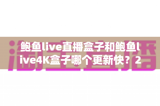 鲍鱼live直播盒子和鲍鱼live4K盒子哪个更新快？2025年最新深度对比与选购指南