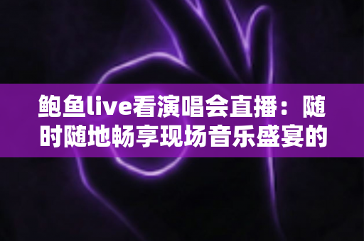 鲍鱼live看演唱会直播:随时随地畅享现场音乐盛宴的完整攻略 鲍鱼live看演唱会直播:随时随地畅享现场音乐盛宴的完整攻略
