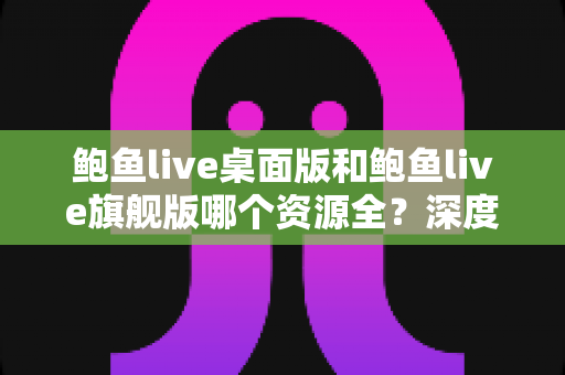 鲍鱼live桌面版和鲍鱼live旗舰版哪个资源全?深度对比与实用选择指南 鲍鱼live桌面版和鲍鱼live旗舰版哪个资源全?深度对比与实用选择指南