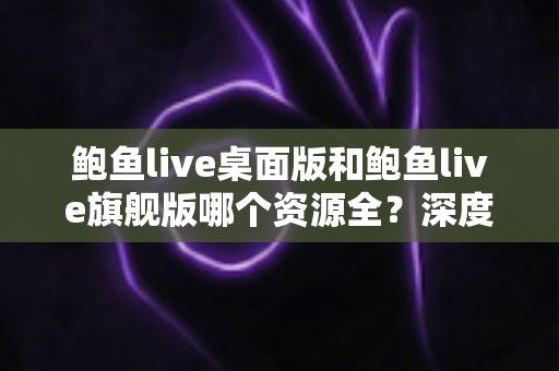 鲍鱼live桌面版和鲍鱼live旗舰版哪个资源全?深度对比与实用选择指南 鲍鱼live桌面版和鲍鱼live旗舰版哪个资源全?深度对比与实用选择指南