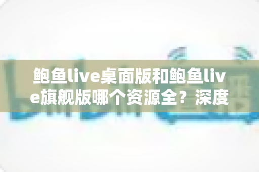 鲍鱼live桌面版和鲍鱼live旗舰版哪个资源全?深度对比与实用选择指南 鲍鱼live桌面版和鲍鱼live旗舰版哪个资源全?深度对比与实用选择指南
