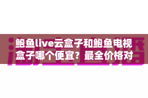 鲍鱼live云盒子和鲍鱼电视盒子哪个便宜？最全价格对比与高性价比选购指南