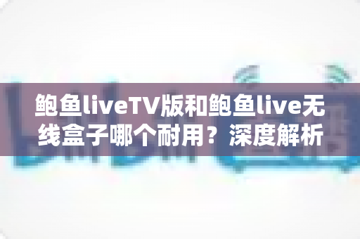 鲍鱼liveTV版和鲍鱼live无线盒子哪个耐用？深度解析两大方案的寿命差异与选购指南