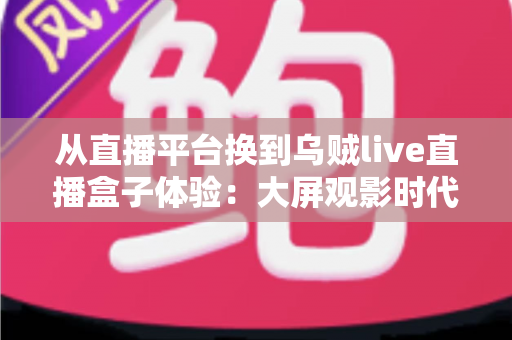 从直播平台换到乌贼live直播盒子体验：大屏观影时代的全新升级指南