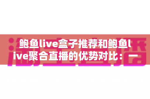 鲍鱼live盒子推荐和鲍鱼live聚合直播的优势对比：一篇看懂直播观看方案怎么选