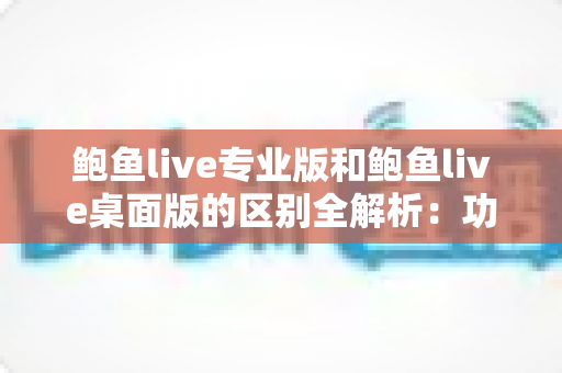 鲍鱼live专业版和鲍鱼live桌面版的区别全解析：功能、性能与适用人群一站式对比指南