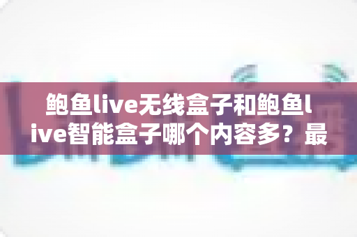 鲍鱼live无线盒子和鲍鱼live智能盒子哪个内容多?最全对比选购指南一次看懂 鲍鱼live无线盒子和鲍鱼live智能盒子哪个内容多?最全对比选购指南一次看懂