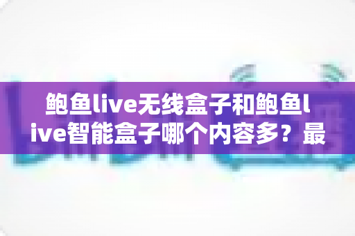 鲍鱼live无线盒子和鲍鱼live智能盒子哪个内容多？最全对比选购指南一次看懂