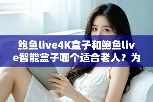 鲍鱼live4K盒子和鲍鱼live智能盒子哪个适合老人？为长辈选购电视盒子的终极指南