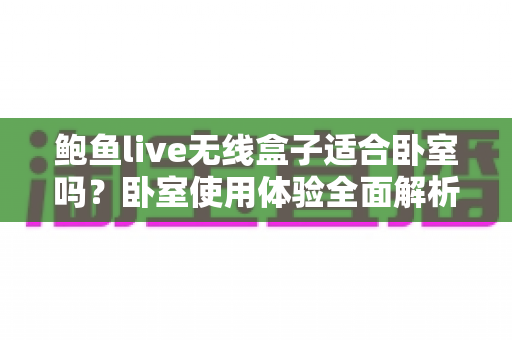 鲍鱼live无线盒子适合卧室吗？卧室使用体验全面解析与实用选购指南