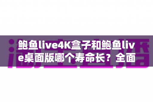 鲍鱼live4K盒子和鲍鱼live桌面版哪个寿命长？全面对比分析与延长寿命实用指南