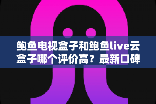 鲍鱼电视盒子和鲍鱼live云盒子哪个评价高？最新口碑深度对比测评，帮你选对不踩坑