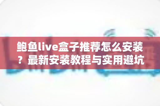 鲍鱼live盒子推荐怎么安装？最新安装教程与实用避坑指南全解析