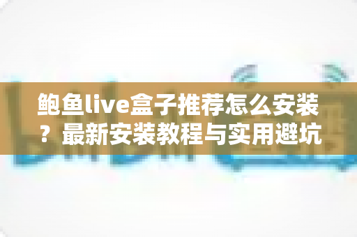 鲍鱼live盒子推荐怎么安装？最新安装教程与实用避坑指南全解析