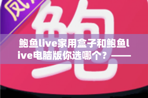 鲍鱼live家用盒子和鲍鱼live电脑版你选哪个？——两种版本全场景对比与选购指南