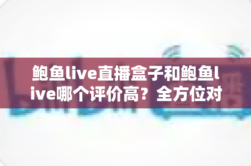 鲍鱼live直播盒子和鲍鱼live哪个评价高？全方位对比分析与选购攻略