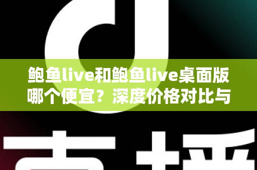 鲍鱼live和鲍鱼live桌面版哪个便宜?深度价格对比与实用选购指南 鲍鱼live和鲍鱼live桌面版哪个便宜?深度价格对比与实用选购指南