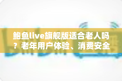 鲍鱼live旗舰版适合老人吗?老年用户体验、消费安全与实用指南全面解析 鲍鱼live旗舰版适合老人吗?老年用户体验、消费安全与实用指南全面解析